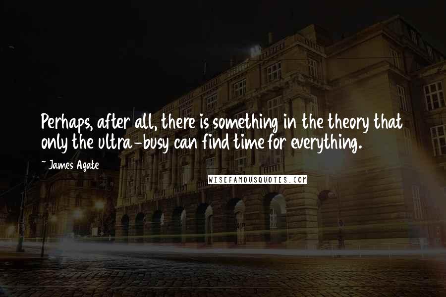 James Agate Quotes: Perhaps, after all, there is something in the theory that only the ultra-busy can find time for everything.