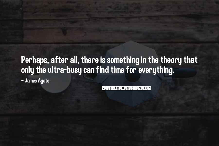 James Agate Quotes: Perhaps, after all, there is something in the theory that only the ultra-busy can find time for everything.
