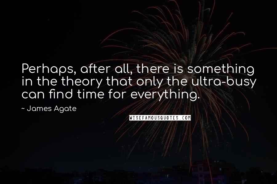 James Agate Quotes: Perhaps, after all, there is something in the theory that only the ultra-busy can find time for everything.