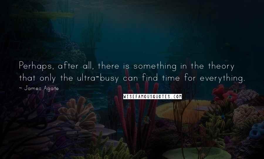 James Agate Quotes: Perhaps, after all, there is something in the theory that only the ultra-busy can find time for everything.