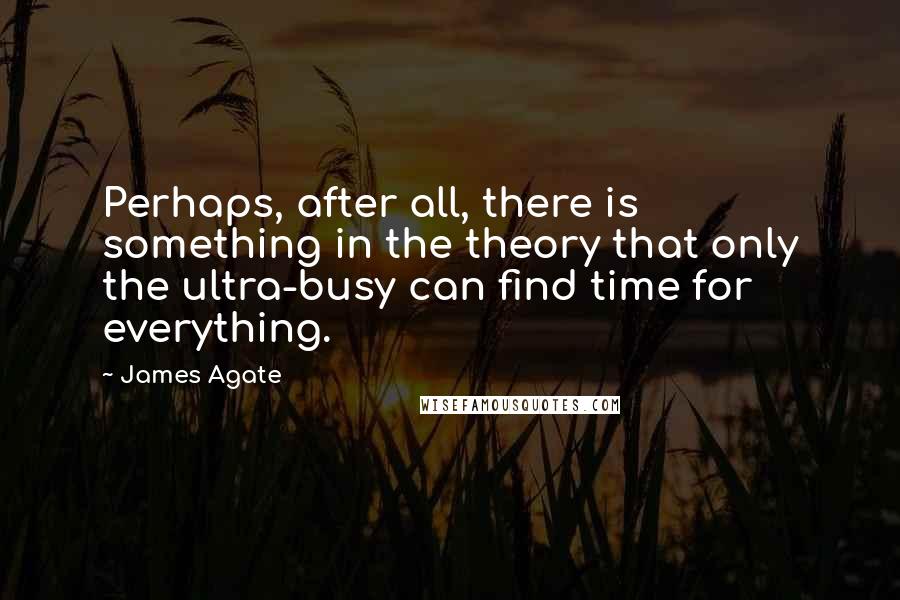 James Agate Quotes: Perhaps, after all, there is something in the theory that only the ultra-busy can find time for everything.