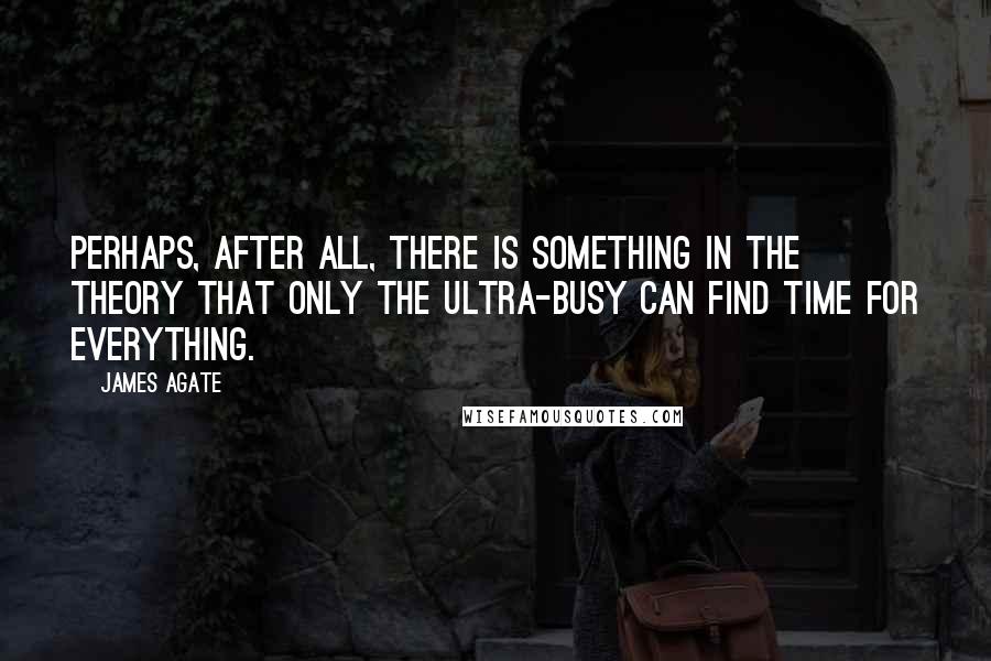 James Agate Quotes: Perhaps, after all, there is something in the theory that only the ultra-busy can find time for everything.