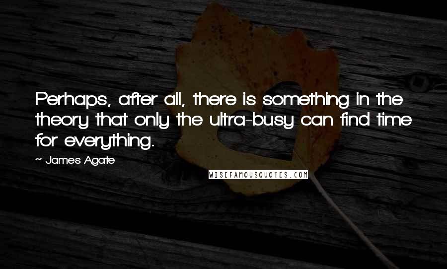 James Agate Quotes: Perhaps, after all, there is something in the theory that only the ultra-busy can find time for everything.