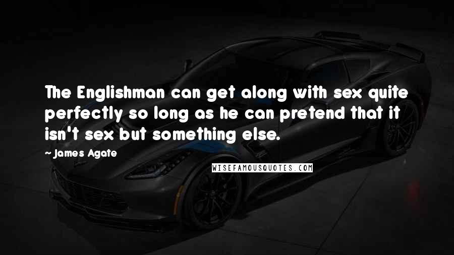 James Agate Quotes: The Englishman can get along with sex quite perfectly so long as he can pretend that it isn't sex but something else.