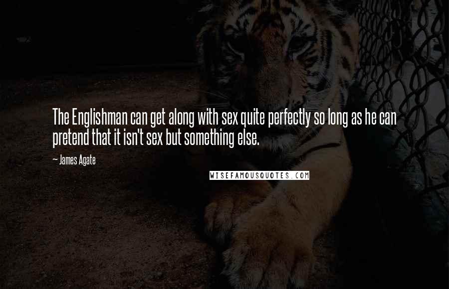 James Agate Quotes: The Englishman can get along with sex quite perfectly so long as he can pretend that it isn't sex but something else.