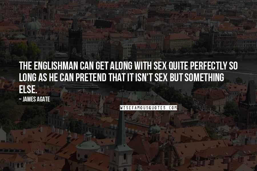 James Agate Quotes: The Englishman can get along with sex quite perfectly so long as he can pretend that it isn't sex but something else.