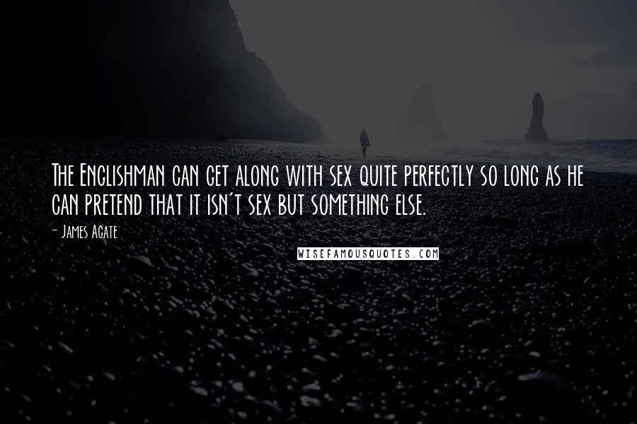 James Agate Quotes: The Englishman can get along with sex quite perfectly so long as he can pretend that it isn't sex but something else.