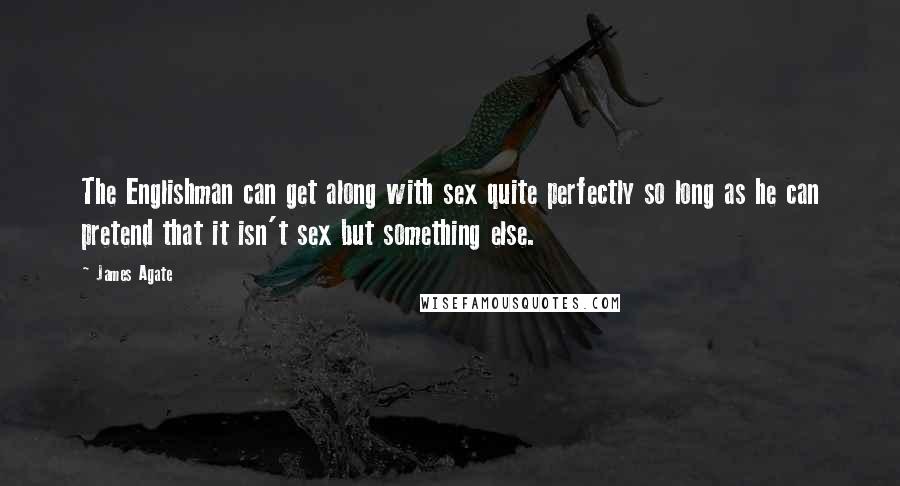 James Agate Quotes: The Englishman can get along with sex quite perfectly so long as he can pretend that it isn't sex but something else.