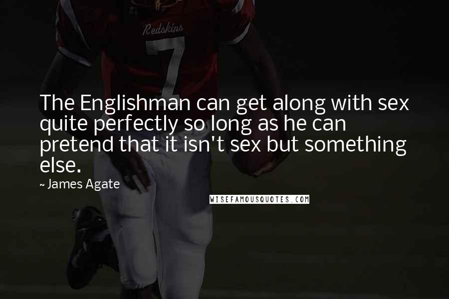 James Agate Quotes: The Englishman can get along with sex quite perfectly so long as he can pretend that it isn't sex but something else.