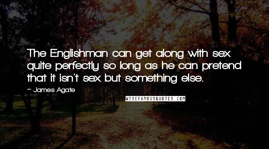 James Agate Quotes: The Englishman can get along with sex quite perfectly so long as he can pretend that it isn't sex but something else.
