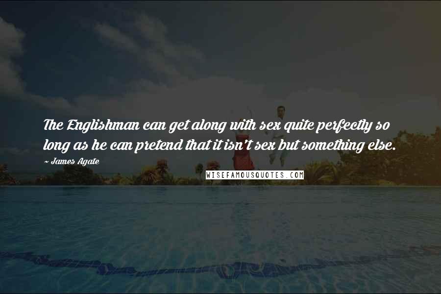 James Agate Quotes: The Englishman can get along with sex quite perfectly so long as he can pretend that it isn't sex but something else.