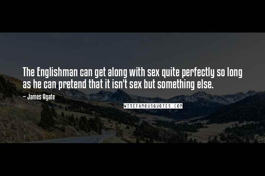 James Agate Quotes: The Englishman can get along with sex quite perfectly so long as he can pretend that it isn't sex but something else.