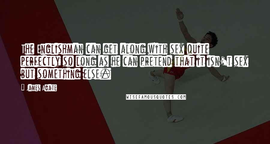 James Agate Quotes: The Englishman can get along with sex quite perfectly so long as he can pretend that it isn't sex but something else.