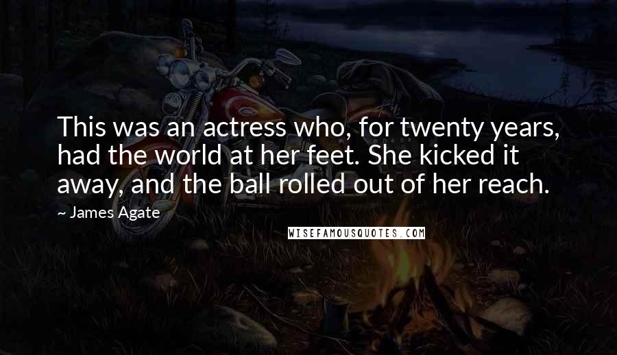 James Agate Quotes: This was an actress who, for twenty years, had the world at her feet. She kicked it away, and the ball rolled out of her reach.
