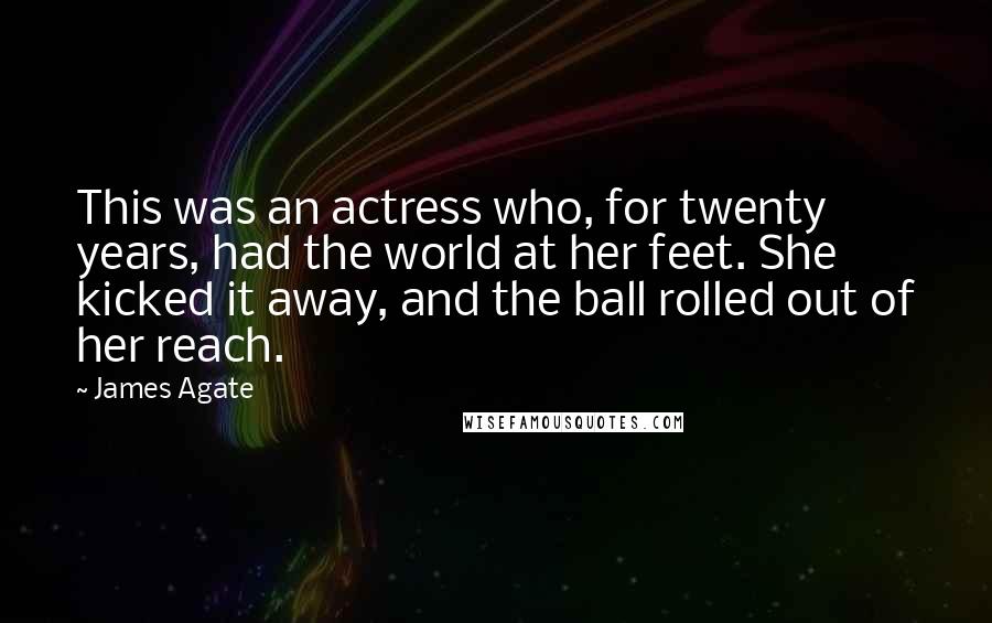 James Agate Quotes: This was an actress who, for twenty years, had the world at her feet. She kicked it away, and the ball rolled out of her reach.