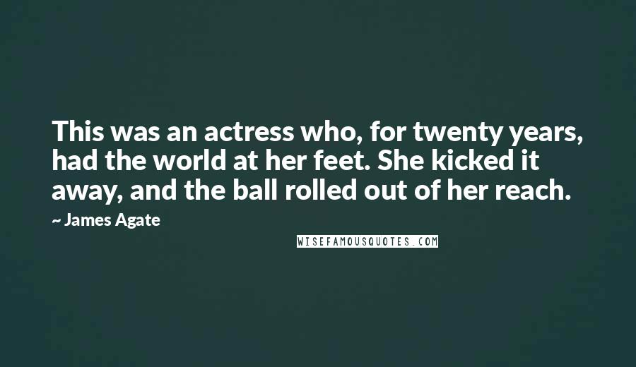 James Agate Quotes: This was an actress who, for twenty years, had the world at her feet. She kicked it away, and the ball rolled out of her reach.