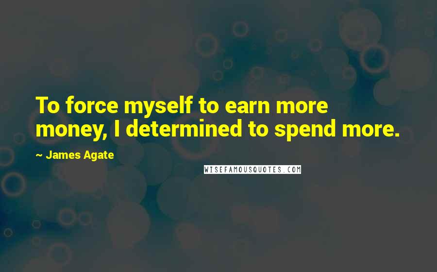 James Agate Quotes: To force myself to earn more money, I determined to spend more.