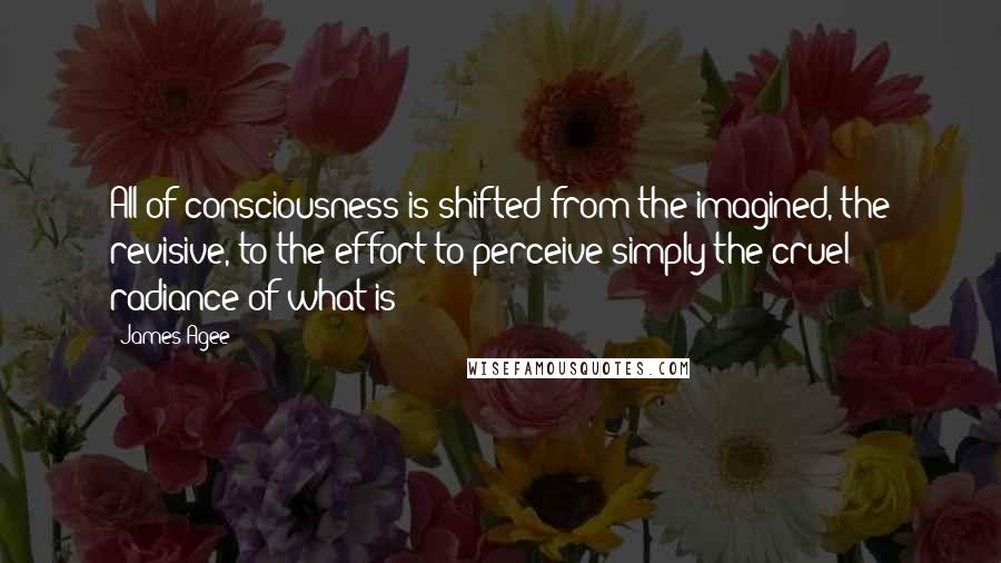 James Agee Quotes: All of consciousness is shifted from the imagined, the revisive, to the effort to perceive simply the cruel radiance of what is