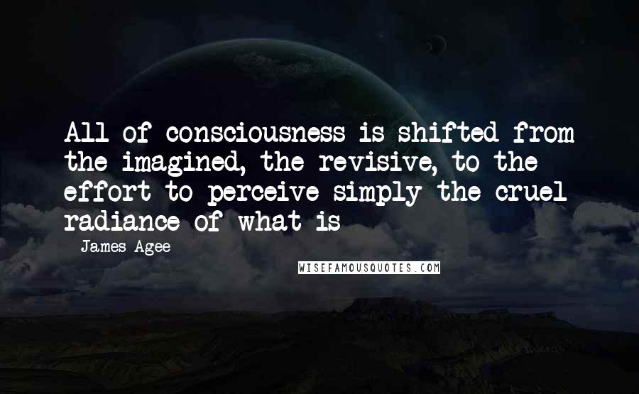 James Agee Quotes: All of consciousness is shifted from the imagined, the revisive, to the effort to perceive simply the cruel radiance of what is
