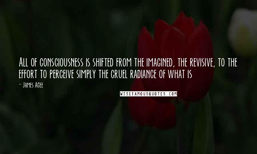 James Agee Quotes: All of consciousness is shifted from the imagined, the revisive, to the effort to perceive simply the cruel radiance of what is