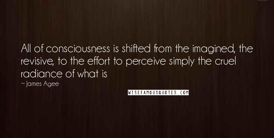 James Agee Quotes: All of consciousness is shifted from the imagined, the revisive, to the effort to perceive simply the cruel radiance of what is