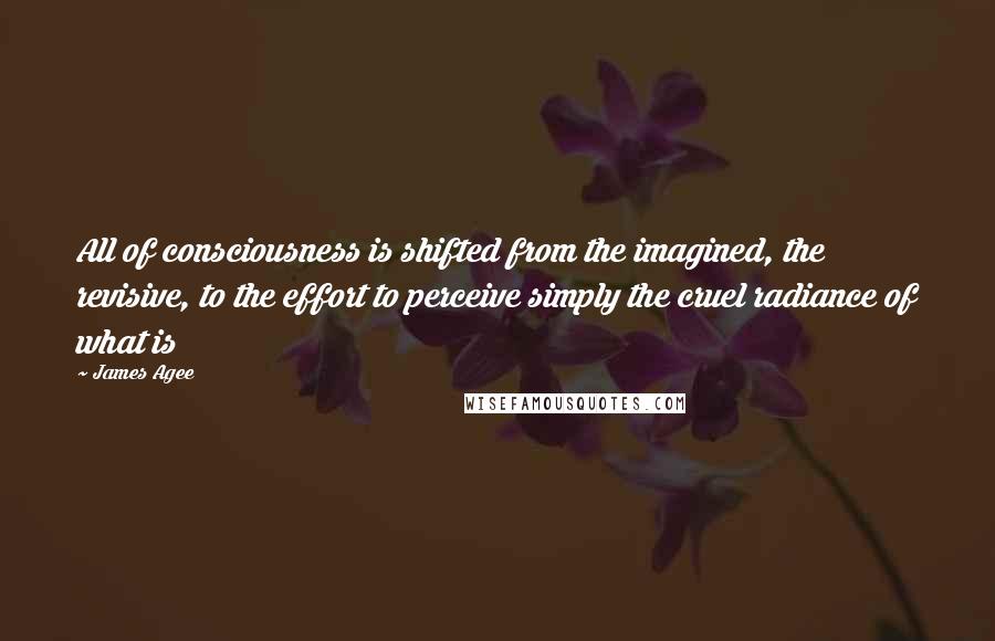 James Agee Quotes: All of consciousness is shifted from the imagined, the revisive, to the effort to perceive simply the cruel radiance of what is