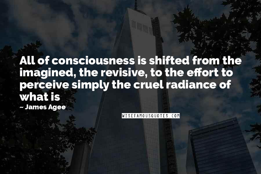 James Agee Quotes: All of consciousness is shifted from the imagined, the revisive, to the effort to perceive simply the cruel radiance of what is