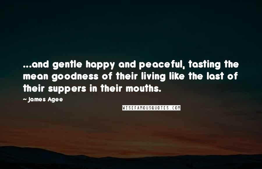 James Agee Quotes: ...and gentle happy and peaceful, tasting the mean goodness of their living like the last of their suppers in their mouths.