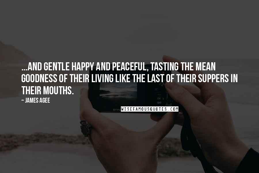 James Agee Quotes: ...and gentle happy and peaceful, tasting the mean goodness of their living like the last of their suppers in their mouths.