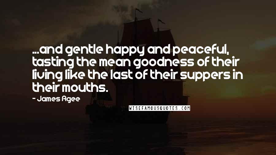 James Agee Quotes: ...and gentle happy and peaceful, tasting the mean goodness of their living like the last of their suppers in their mouths.