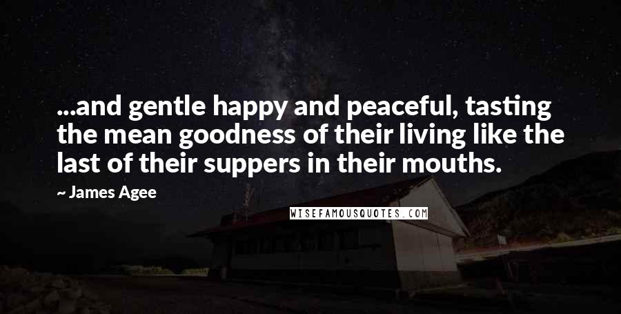 James Agee Quotes: ...and gentle happy and peaceful, tasting the mean goodness of their living like the last of their suppers in their mouths.