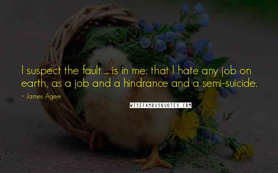 James Agee Quotes: I suspect the fault ... is in me: that I hate any job on earth, as a job and a hindrance and a semi-suicide.