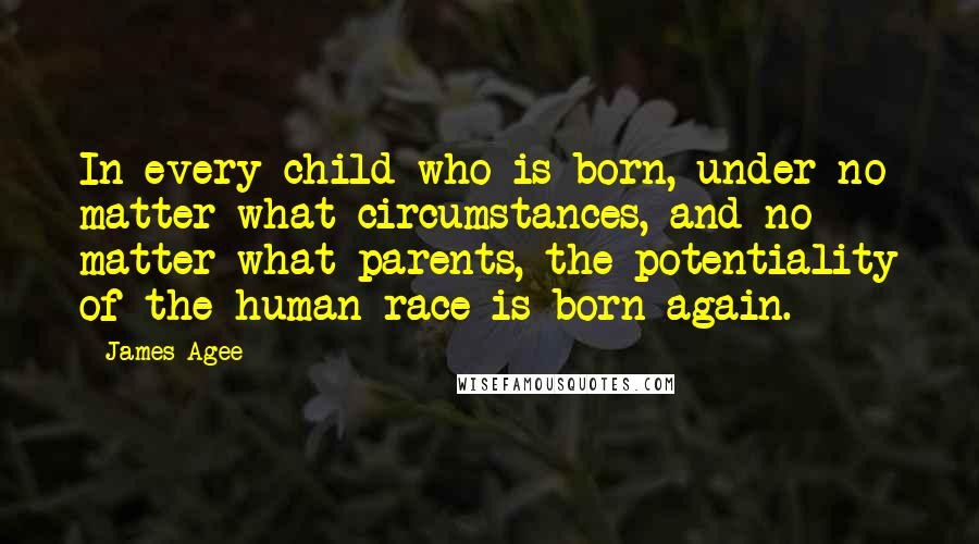 James Agee Quotes: In every child who is born, under no matter what circumstances, and no matter what parents, the potentiality of the human race is born again.