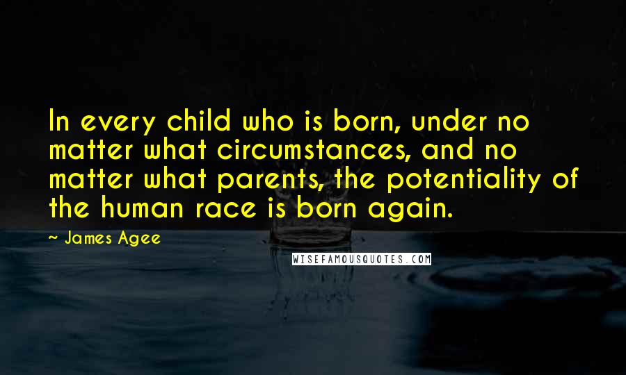 James Agee Quotes: In every child who is born, under no matter what circumstances, and no matter what parents, the potentiality of the human race is born again.