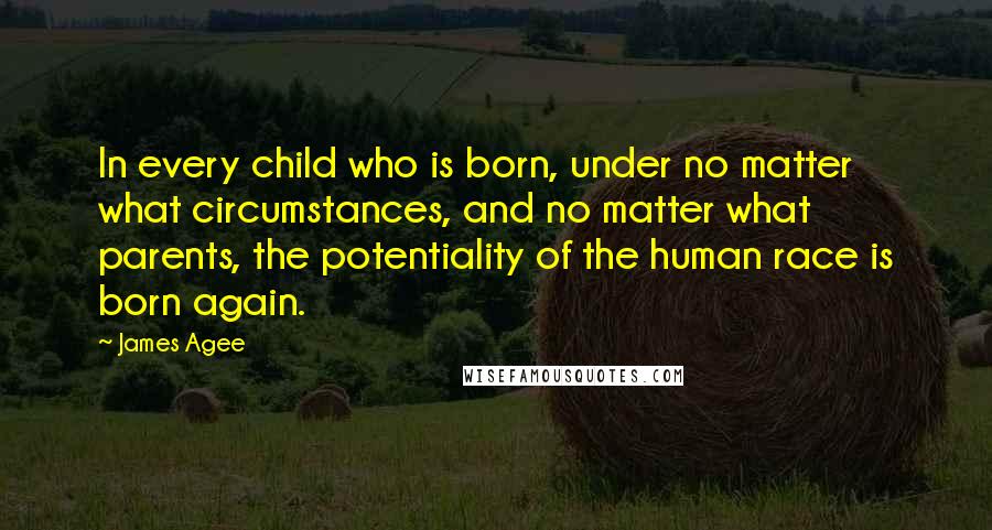 James Agee Quotes: In every child who is born, under no matter what circumstances, and no matter what parents, the potentiality of the human race is born again.