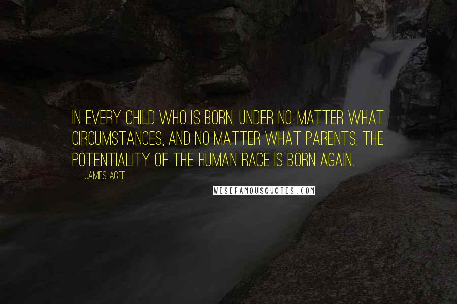 James Agee Quotes: In every child who is born, under no matter what circumstances, and no matter what parents, the potentiality of the human race is born again.