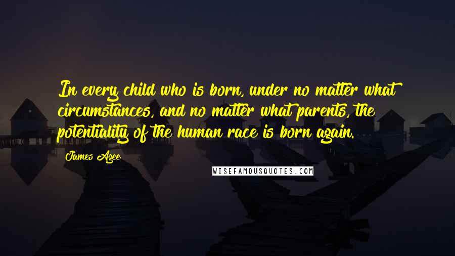 James Agee Quotes: In every child who is born, under no matter what circumstances, and no matter what parents, the potentiality of the human race is born again.