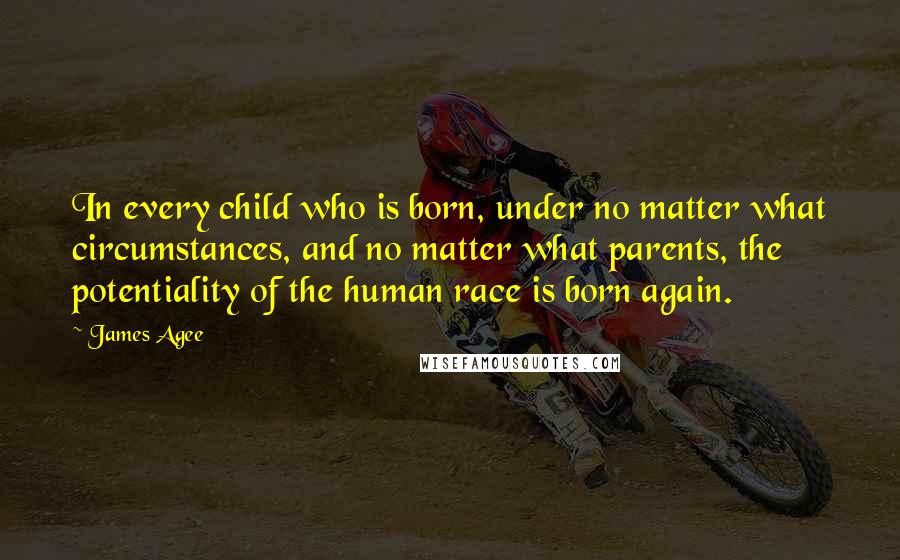 James Agee Quotes: In every child who is born, under no matter what circumstances, and no matter what parents, the potentiality of the human race is born again.