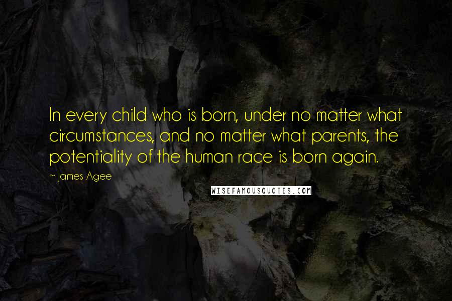 James Agee Quotes: In every child who is born, under no matter what circumstances, and no matter what parents, the potentiality of the human race is born again.