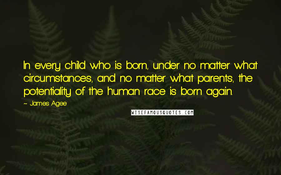 James Agee Quotes: In every child who is born, under no matter what circumstances, and no matter what parents, the potentiality of the human race is born again.