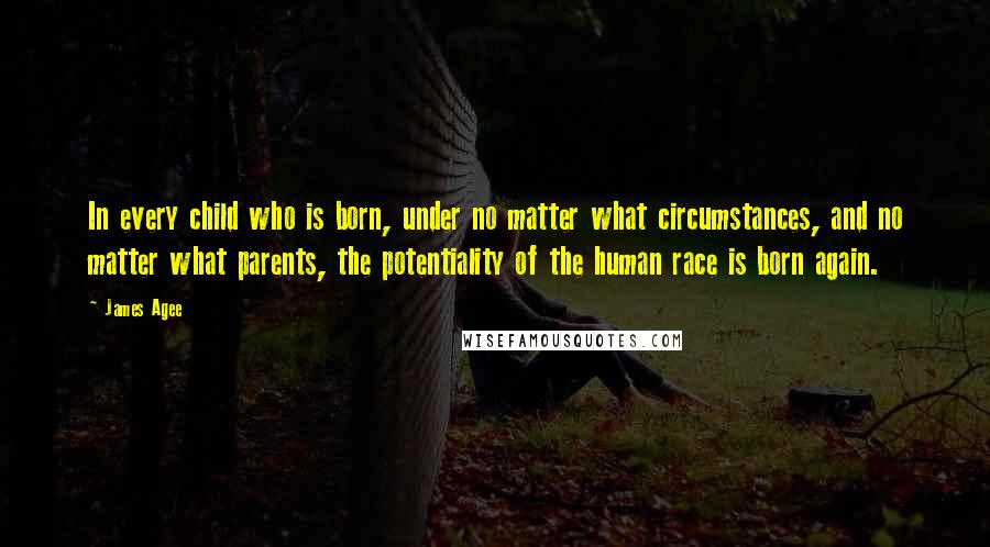 James Agee Quotes: In every child who is born, under no matter what circumstances, and no matter what parents, the potentiality of the human race is born again.