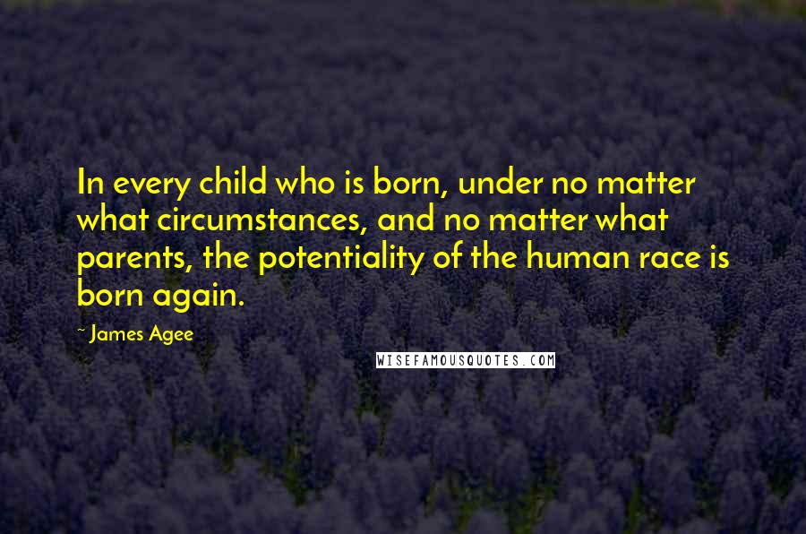 James Agee Quotes: In every child who is born, under no matter what circumstances, and no matter what parents, the potentiality of the human race is born again.