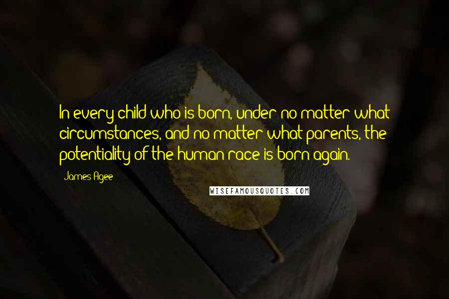 James Agee Quotes: In every child who is born, under no matter what circumstances, and no matter what parents, the potentiality of the human race is born again.