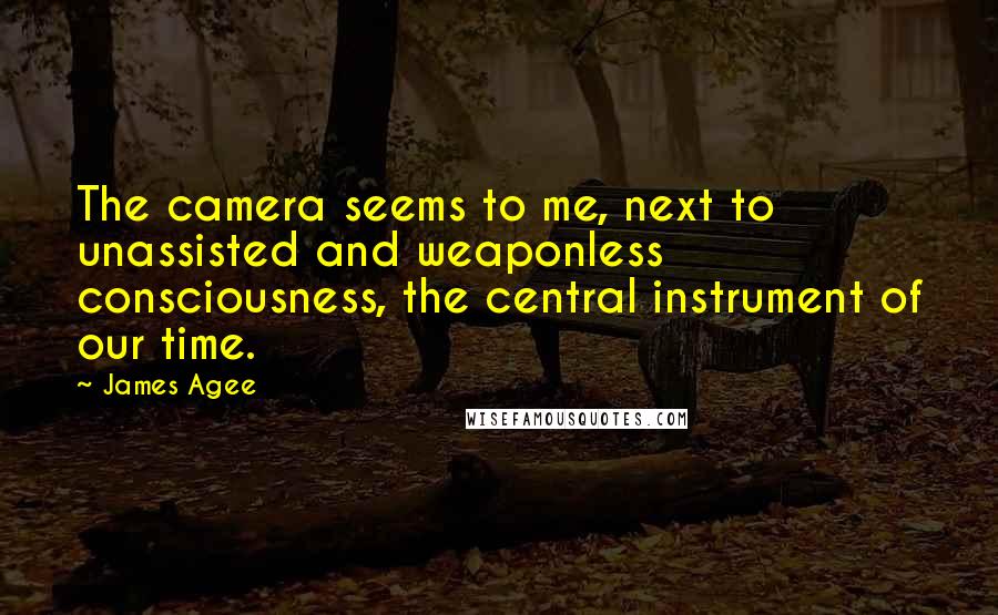 James Agee Quotes: The camera seems to me, next to unassisted and weaponless consciousness, the central instrument of our time.