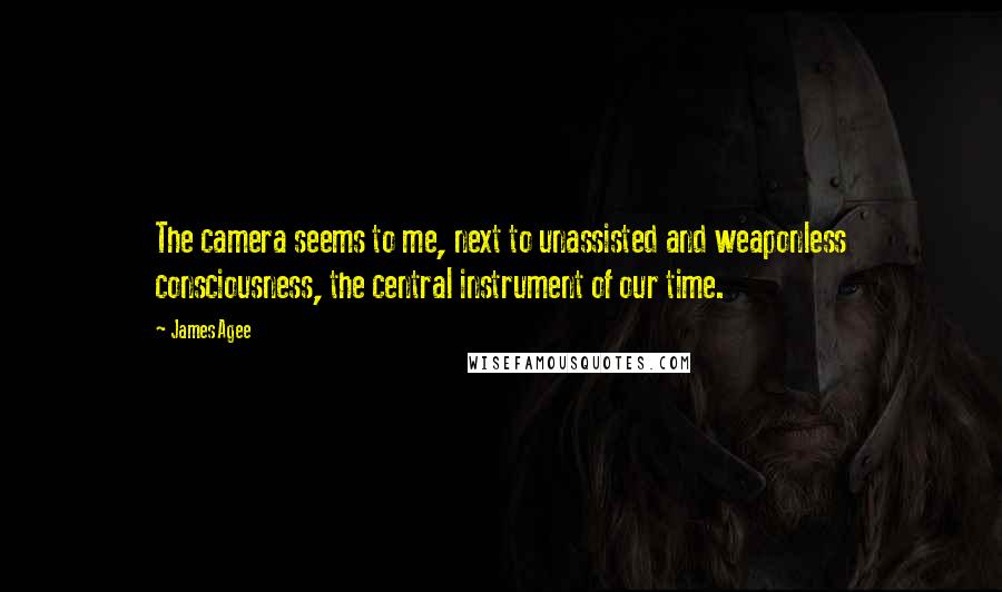 James Agee Quotes: The camera seems to me, next to unassisted and weaponless consciousness, the central instrument of our time.