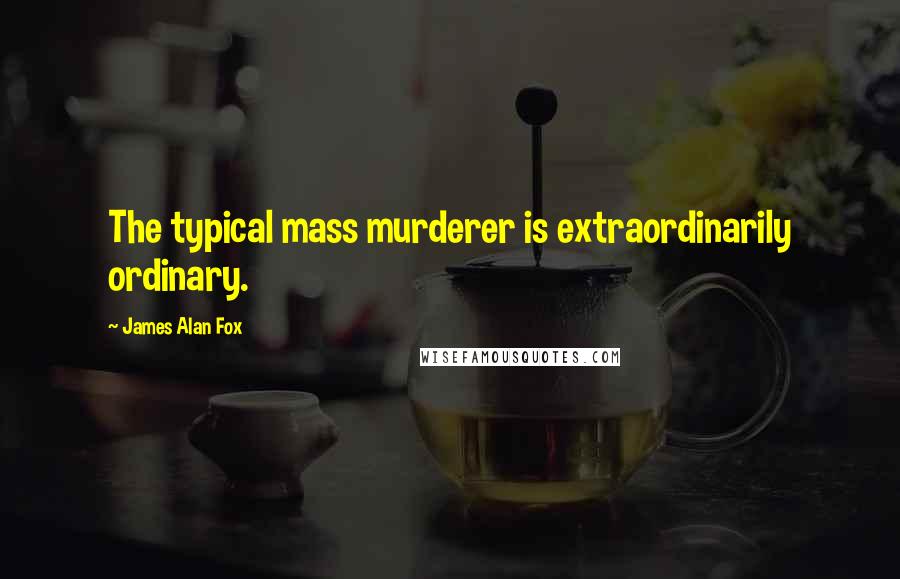 James Alan Fox Quotes: The typical mass murderer is extraordinarily ordinary.