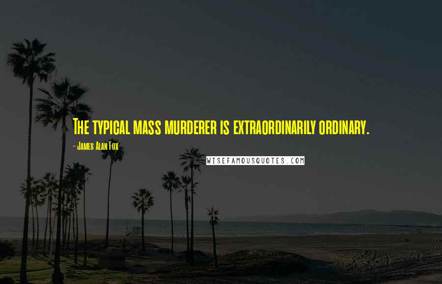 James Alan Fox Quotes: The typical mass murderer is extraordinarily ordinary.