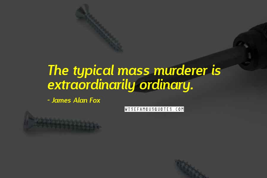 James Alan Fox Quotes: The typical mass murderer is extraordinarily ordinary.