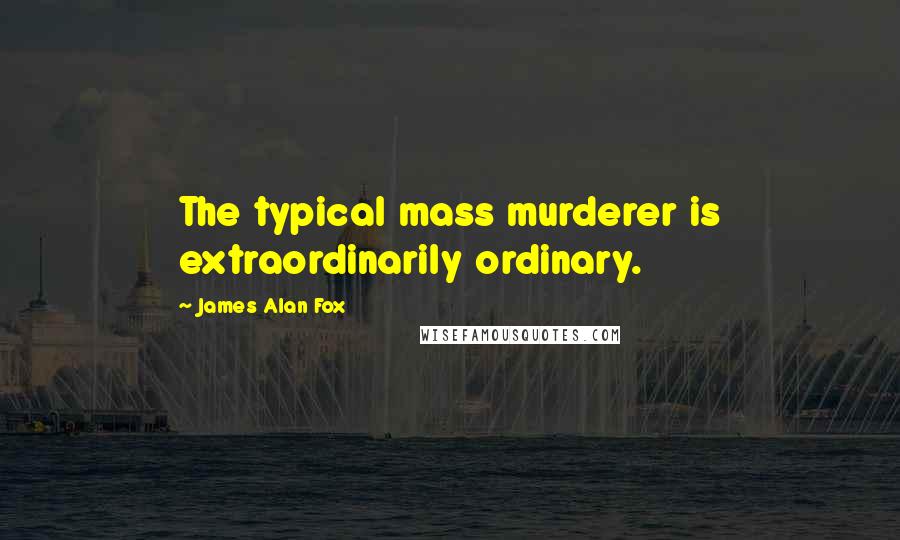 James Alan Fox Quotes: The typical mass murderer is extraordinarily ordinary.