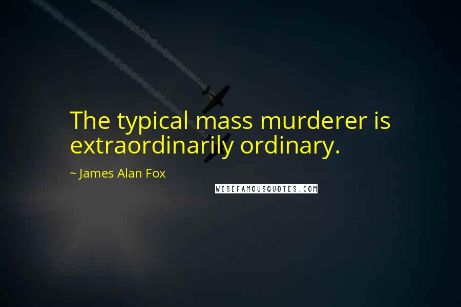 James Alan Fox Quotes: The typical mass murderer is extraordinarily ordinary.